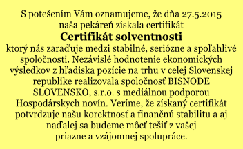 S potešením Vám oznamujeme, že dňa 27.5.2015 naša pekáreň získala certifikát Certifikát solventnosti ktorý nás zaraďuje medzi stabilné, seriózne a spoľahlivé spoločnosti. Nezávislé hodnotenie ekonomických výsledkov z hľadiska pozície na trhu v celej Slovenskej republike realizovala spoločnosť BISNODE SLOVENSKO, s.r.o. s mediálnou podporou Hospodárskych novín. Veríme, že získaný certifikát potvrdzuje našu korektnosť a finančnú stabilitu a aj naďalej sa budeme môcť tešiť z vašej priazne a vzájomnej spolupráce.